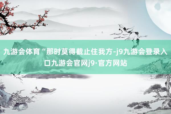 九游会体育“那时莫得截止住我方-j9九游会登录入口九游会官网j9·官方网站