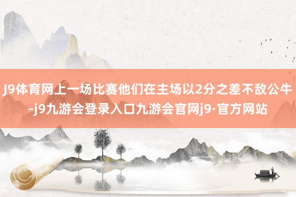 J9体育网上一场比赛他们在主场以2分之差不敌公牛-j9九游会登录入口九游会官网j9·官方网站