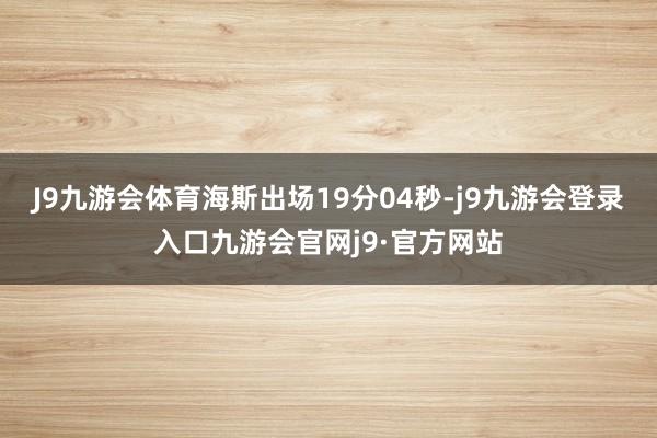 J9九游会体育海斯出场19分04秒-j9九游会登录入口九游会官网j9·官方网站