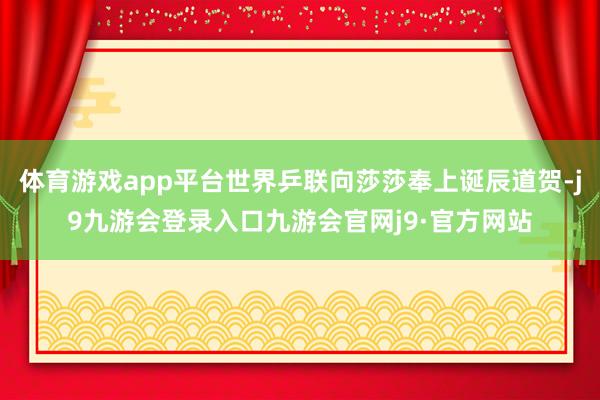 体育游戏app平台世界乒联向莎莎奉上诞辰道贺-j9九游会登录入口九游会官网j9·官方网站