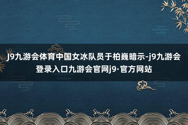 J9九游会体育中国女冰队员于柏巍暗示-j9九游会登录入口九游会官网j9·官方网站