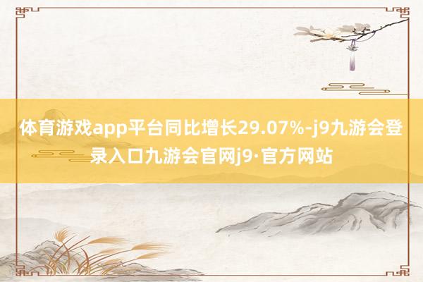 体育游戏app平台同比增长29.07%-j9九游会登录入口九游会官网j9·官方网站